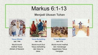 Yesus Ditolak
(ayt. 1-6a)
Yesus Berkeliling
(ayt. 1,6b)
Yesus Mengajar
(ayt. 2,7a)
Murid-murid
melihat Yesus
ditolak di Nazaret.
Murid-murid ikut
Yesus berkeliling
dari desa ke
desa.
Murid-murid melihat
dan mendengar
bagaimana Yesus
mengajar.
Markus 6:1-13
Menjadi Utusan Tuhan
 