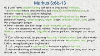 Markus 6:6b-13
6b ¶ Lalu Yesus berjalan keliling dari desa ke desa sambil mengajar.
7 Ia memanggil kedua belas murid itu dan mengutus mereka berdua-dua. Ia
memberi mereka kuasa atas roh-roh jahat,
8 dan berpesan kepada mereka supaya jangan membawa apa-apa dalam
perjalanan mereka, kecuali tongkat, rotipun jangan, bekalpun jangan, uang dalam
ikat pinggangpun jangan,
9 boleh memakai alas kaki, tetapi jangan memakai dua baju.
10 Kata-Nya selanjutnya kepada mereka: "Kalau di suatu tempat kamu sudah
diterima dalam suatu rumah, tinggallah di situ sampai kamu berangkat dari tempat
itu.
11 Dan kalau ada suatu tempat yang tidak mau menerima kamu dan kalau mereka
tidak mau mendengarkan kamu, keluarlah dari situ dan kebaskanlah debu yang di
kakimu sebagai peringatan bagi mereka."
12 Lalu pergilah mereka memberitakan bahwa orang harus bertobat,
13 dan mereka mengusir banyak setan, dan mengoles banyak orang sakit dengan
minyak dan menyembuhkan mereka.
 