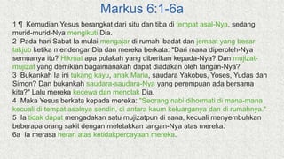 Markus 6:1-6a
1 ¶ Kemudian Yesus berangkat dari situ dan tiba di tempat asal-Nya, sedang
murid-murid-Nya mengikuti Dia.
2 Pada hari Sabat Ia mulai mengajar di rumah ibadat dan jemaat yang besar
takjub ketika mendengar Dia dan mereka berkata: "Dari mana diperoleh-Nya
semuanya itu? Hikmat apa pulakah yang diberikan kepada-Nya? Dan mujizat-
mujizat yang demikian bagaimanakah dapat diadakan oleh tangan-Nya?
3 Bukankah Ia ini tukang kayu, anak Maria, saudara Yakobus, Yoses, Yudas dan
Simon? Dan bukankah saudara-saudara-Nya yang perempuan ada bersama
kita?" Lalu mereka kecewa dan menolak Dia.
4 Maka Yesus berkata kepada mereka: "Seorang nabi dihormati di mana-mana
kecuali di tempat asalnya sendiri, di antara kaum keluarganya dan di rumahnya."
5 Ia tidak dapat mengadakan satu mujizatpun di sana, kecuali menyembuhkan
beberapa orang sakit dengan meletakkan tangan-Nya atas mereka.
6a Ia merasa heran atas ketidakpercayaan mereka.
 
