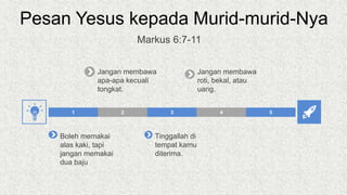 Pesan Yesus kepada Murid-murid-Nya
2 3 4 5
1
Boleh memakai
alas kaki, tapi
jangan memakai
dua baju
Jangan membawa
apa-apa kecuali
tongkat.
Tinggallah di
tempat kamu
diterima.
Jangan membawa
roti, bekal, atau
uang.
Markus 6:7-11
 