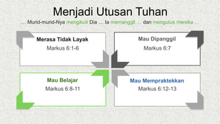 Menjadi Utusan Tuhan
Markus 6:7
Mau Dipanggil
Markus 6:12-13
Mau Mempraktekkan
Markus 6:1-6
Merasa Tidak Layak
Markus 6:8-11
Mau Belajar
… Murid-murid-Nya mengikuti Dia … Ia memanggil … dan mengutus mereka …
 