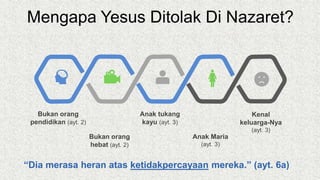 Mengapa Yesus Ditolak Di Nazaret?
Bukan orang
pendidikan (ayt. 2)
Anak Maria
(ayt. 3)
Bukan orang
hebat (ayt. 2)
Anak tukang
kayu (ayt. 3)
Kenal
keluarga-Nya
(ayt. 3)
“Dia merasa heran atas ketidakpercayaan mereka.” (ayt. 6a)
 