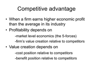 Competitive advantage
• When a firm earns higher economic profit
than the average in its industry
• Profitability depends on
-market level economics (the 5-forces)
-firm’s value creation relative to competitors
• Value creation depends on
-cost position relative to competitors
-benefit position relative to competitors
 