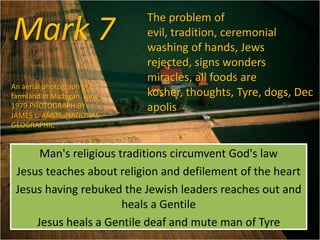 Mark 7
Man's religious traditions circumvent God's law
Jesus teaches about religion and defilement of the heart
Jesus having rebuked the Jewish leaders reaches out and
heals a Gentile
Jesus heals a Gentile deaf and mute man of Tyre
The problem of
evil, tradition, ceremonial
washing of hands, Jews
rejected, signs wonders
miracles, all foods are
kosher, thoughts, Tyre, dogs, Dec
apolis
An aerial photograph of
farmland in Michigan, June
1979.PHOTOGRAPH BY
JAMES L. AMOS, NATIONAL
GEOGRAPHIC
 