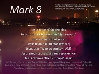 Mark 8
Jesus feeds 4000 disciples
Jesus turns His back on the “sign seekers”
Jesus warns about yeast
Jesus heals a blind man (twice?)
Jesus asks “Who do you say I AM?
Jesus predicts the cross and resurrection
Jesus rebukes “the first pope” again
Self Esteem, Come to Me, Argue With God, no sign will be given, Loaves and Fishes Or
Con, most holy precious thing, Third Day, Dalmanutha, this generation (genea), begged
(parakaleo), a rewarder of those who seek after God, Count The Cost
Rainbow floodlights illuminate the thundering Niagra
Falls, New York, November 1956.PHOTOGRAPH BY JOSEPH
PAXTON BLAIR III, NATIONAL GEOGRAPHIC
 