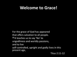 Welcome to Grace!
For the grace of God has appeared
that offers salvation to all people.
12 It teaches us to say ‘No’ to
ungodliness and worldly passions,
and to live
self-controlled, upright and godly lives in this
present age,
Titus 2:11-12
 