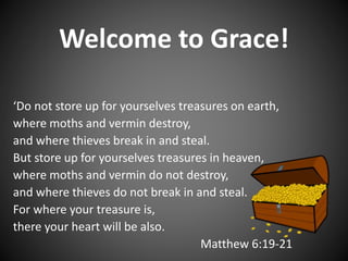 Welcome to Grace!
‘Do not store up for yourselves treasures on earth,
where moths and vermin destroy,
and where thieves break in and steal.
But store up for yourselves treasures in heaven,
where moths and vermin do not destroy,
and where thieves do not break in and steal.
For where your treasure is,
there your heart will be also.
Matthew 6:19-21
 