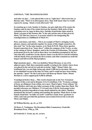 COFFMAN, "THE TRANSFIGURATION
And after six days ... Luke placed this event as "eight days" afterward; but, as
Barclay said, "There is no discrepancy here. They both mean what we would
express by saying, `About a week afterward.'"[4]
In counting up a week, Sunday to Sunday, one gets eight days if he counts the
Sundays and six days if he counts between the Sundays. Both styles of time
reckoning were in vogue in those days. Outside of particular times noted in
Mark's account of the Passion, this "is the only precise note of time given by
Mark."[5] This fact, however, is no basis whatever for designating the
transfiguration as a fulfillment of Mark 9:1.
Peter, and James, and John ... This is an example of Mark's stringing words,
phrases, clauses, and episodes together by means of this simple connective. He
also used "for" in the same manner, as in Mark 8:35-38. These three apostles
formed somewhat of an "inner three" within the company of the Twelve, as also
at the raising of Jairus' daughter, and in the Garden of Gethsemane. The special
preferment given by the Lord to these three was doubtless prompted by the key
roles that they would have in the church. James was the first to seal his testimony
with his blood; Peter preached the first sermon; and John remained on earth the
longest and delivered the final prophecy.
High mountain apart ... This was doubtless Mount Hermon, or one of its
adjacent spurs. Only these mountains qualify as being in the vicinity where Jesus
was placed in the sacred text and also as being "high." Mount Tabor, the
traditional site, was not high, being only about 1,500 feet in elevation. Moreover,
it was inhabited on top in the time of Christ, and it would not have been taking
the apostles "apart" for the Lord to have led them up Mount Tabor. Mount
Hermon is a snow-capped peak 9,200 in altitude.
Transfigured before them ... This word is found only in the New Testament
records of this event and in Romans 12:2,2 Corinthians 3:18. "It means a change
of form, an effulgence from within, not a mere `flood of glory' from without."[6]
Both Matthew and Luke give fuller accounts of this wonder than does Mark. The
parallel references are Matthew 17:1-8 and Luke 9:28-36. Each gospel writer
added the priceless ingredient of some detail omitted by the others. Matthew
mentioned the Saviour's coming and touching the apostles; Mark threw in that
homely detail that "no fuller on earth" could have made Jesus' garments so
white; and Luke provided the pertinent conversation between the Lord and
Moses and Elijah.
[4] William Barclay, op. cit.. p. 215:
[5] Henry E. Turlington, The Broadman Bible Commentary (Nashville:
Broadman Press, 1946), p. 338.
[6] Frederick C. Grant, op. cit., en loco.
19
 