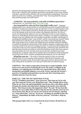 gloried in this disappointment that the disciples met with, and hoped to run them
down with it. Them he calls a faithless generation, and speaks as one weary of being
with them, and of bearing with them. We never heard him complaining, “How long
shall I be in this low condition, and suffer that?” But, “How long shall I be among
these faithless people, and suffer them?”
JAMIESON, "He answereth him, and saith, O faithless generation —
“and perverse,” or “perverted” (Mat_17:17; Luk_9:41).
how long shall I be with you? how long shall I suffer you? — language
implying that it was a shame to them to want the faith necessary to perform this cure,
and that it needed some patience to put up with them. It is to us surprising that some
interpreters, as Chrysostom and Calvin, should represent this rebuke as addressed,
not to the disciples at all, but to the scribes who disputed with them. Nor does it
much, if at all, mend the matter to view it as addressed to both, as most expositors
seem to do. With Bengel, Deuteronomy Wette, and Meyer, we regard it as addressed
directly to the nine apostles who were unable to expel this evil spirit. And though, in
ascribing this inability to their “want of faith” and the “perverted turn of mind” which
they had drunk in with their early training, the rebuke would undoubtedly apply,
with vastly greater force, to those who twitted the poor disciples with their inability,
it would be to change the whole nature of the rebuke to suppose it addressed to those
who had no faith at all, and were wholly perverted. It was because faith sufficient for
curing this youth was to be expected of the disciples, and because they should by that
time have got rid of the perversity in which they had been reared, that Jesus exposes
them thus before the rest. And who does not see that this was fitted, more than
anything else, to impress upon the by-standers the severe loftiness of the training He
was giving to the Twelve, and the unsophisticated footing He was on with them?
Bring him unto me — The order to bring the patient to Him was instantly
obeyed; when, lo! as if conscious of the presence of his Divine Tormentor, and
expecting to be made to quit, the foul spirit rages and is furious, determined to die
hard, doing all the mischief he can to this poor child while yet within his grasp.
COFFMAN, "The evident exasperation of Jesus here is understandable. All of
Israel were in the process of rejecting the Lord. The scribes, so diligent in the
situation, were opposing the Lord with every conceivable device, their efforts
having had a perceptible influence even on the Twelve, and only the Saviour's
great love of mankind motivated him to go forward. How frustrating such a
situation must have been for Jesus.
BARCLAY, "THE CRY OF FAITH (Mark 9:19-24)
9:19-24 "O faithless generation!" Jesus answered. "How long am I to be with
you? How long am I to bear you? Bring him to me!" They brought him to Jesus.
When he saw Jesus, the spirit immediately sent the boy into a convulsion, and he
fell upon the ground, and rolled about, foaming at the mouth. Jesus asked his
father, "How long is it since this happened to him?" He said, "He has been like
this since he was a child. Often it throws him into the fire and into waters for it is
out to destroy him. But, if you can, let your heart be moved with pity, and help
us." Jesus said to him, "You say, 'If you can.' All things are possible to him who
believes." Immediately the father of the boy cried out, "I do believe. Help my
unbelief."
This passage begins with a cry wrung from the heart of Jesus. He had been on
60
 