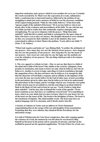 imperfect confession, and a prayer which it were needless for us to use. Certainly
the words recorded by St. Mark were the expression of a weak, rudimentary
faith: a confession due to interested motives, followed by the petition of one
struggling to attain just such a measure of belief as was the necessary condition
of his request being granted. “Only he who really believes,” it has been said,
“guesses aught of the unbelief of his heart.” He is no true believer who is not
keenly alive to the weakness and unworthiness of his faith. No one who has any
true faith can fail to realise how this continually requires enlarging and
strengthening. We can never dispense with the prayer, “Help thou mine
unbelief,” until this life is ended, and faith is exchanged for the open vision of
those who know even as they are known. The disciples themselves were rebuked
on this very occasion for their unbelief. Later in the ministry they were
constrained to address to their Master the petition, “Lord, add to our faith.”3
[Note: T. H. Stokoe.]
“What God requires and looks at,” says Bishop Hall, “is neither the arithmetic of
our prayers—how many they are; nor the rhetoric of our prayers—how eloquent
they be; nor the geometry of our prayers—how long they be; nor the music of
our prayers—how sweet our voice may be; nor the logic, nor the method, nor
even the orthodoxy of our prayers. The one thing which prevails is ferventness
and sincerity.”
2. The very appeal is a tribute to God.—May we not say that there is a faith of
the mind and a faith of the heart? One climbs to his creed by syllogisms, from
premise to conclusion, and seems to know not only what he believes, but why he
believes it. Another is averse to logic, and clings to God in trustfulness through
the magnetism of love. He does not know why he believes; it is enough for him
that the character of God finds a response and an affinity in the impulses of his
own soul. He may not exactly believe in the God of other men, at least according
to the portraiture given by other men, but he believes in God as he understands
His portraiture in the Gospel, and he worships what he sees. From the view-point
of other men he may be an unbeliever, but his soul clings to an ideal which he
finds in the Book of God; and at least he can say: “Lord, I believe; help thou
mine unbelief.” And he may take to himself the words of the apostle: “If our
heart condemn us not, then have we confidence toward God.” It is something to
know what is in your mind, but it is more to know what is in your heart, for out
of the heart are the issues of life. The brain is the birthplace of ideas. The heart is
the touchstone of impulse. The mind moulds creeds. The heart may have no
spoken language, but it is a dynamo, and it throbs motive into life.
A Society of Atheists at Venice sent an address to Victor Emmanuel
congratulating him on the escape of his son and daughter from assassination.
Forgetting that they were atheists, they thanked Divine Providence for the
miraculous escape.
It is told of Thistlewood, the Cato Street conspirator, that, after arguing against
the existence of a God, the moment he was left alone he was heard to fling
himself on his knees in his prison cell in a passion of entreaty, and that on the
scaffold he poured out the agonised supplication, “O God, if there be a God, save
91
 