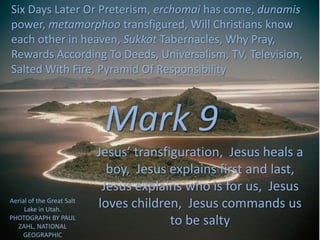 Mark 9
Jesus’ transfiguration, Jesus heals a
boy, Jesus explains first and last,
Jesus explains who is for us, Jesus
loves children, Jesus commands us
to be salty
Six Days Later Or Preterism, erchomai has come, dunamis
power, metamorphoo transfigured, Will Christians know
each other in heaven, Sukkot Tabernacles, Why Pray,
Rewards According To Deeds, Universalism, TV, Television,
Salted With Fire, Pyramid Of Responsibility
Aerial of the Great Salt
Lake in Utah.
PHOTOGRAPH BY PAUL
ZAHL, NATIONAL
GEOGRAPHIC
 