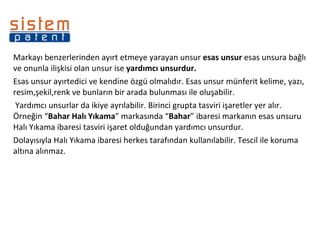 Markayı benzerlerinden ayırt etmeye yarayan unsur  esas unsur  esas unsura bağlı ve onunla ilişkisi olan unsur ise  yardımcı unsurdur. Esas unsur ayırtedici ve kendine özgü olmalıdır. Esas unsur münferit kelime, yazı, resim,şekil,renk ve bunların bir arada bulunması ile oluşabilir.   Yardımcı unsurlar da ikiye ayrılabilir. Birinci grupta tasviri işaretler yer alır. Örneğin “ Bahar Halı Yıkama ” markasında “ Bahar ” ibaresi markanın esas unsuru Halı Yıkama ibaresi tasviri işaret olduğundan yardımcı unsurdur. Dolayısıyla Halı Yıkama ibaresi herkes tarafından kullanılabilir. Tescil ile koruma altına alınmaz. 