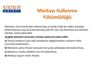 Markayı Kullanma Yükümlülüğü Markanın, tescil tarihinden itibaren beş yıl içinde, haklı bir neden olmadan kullanılmaması veya bu kullanıma beş yıllık bir süre için kesintisiz ara verilmesi halinde, marka iptal edilir.  Aşağıda belirtilen durumlar markayı kullanma kabul edilir:  a)  Tescilli markanın ayırt edici karakterini değiştirmeden markanın farklı unsurlarla kullanılması,  b)  Markanın yalnız ihracat amacıyla mal ya da ambalajlarında kullanılması,  c)  Markanın, marka sahibinin izni ile kullanılması,  d)  Markayı taşıyan malın ithalatı.  