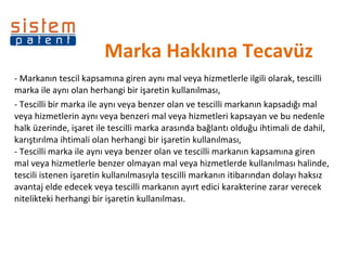 Marka Hakkına Tecavüz - Markanın tescil kapsamına giren aynı mal veya hizmetlerle ilgili olarak, tescilli marka ile aynı olan herhangi bir işaretin kullanılması,  - Tescilli bir marka ile aynı veya benzer olan ve tescilli markanın kapsadığı mal veya hizmetlerin aynı veya benzeri mal veya hizmetleri kapsayan ve bu nedenle halk üzerinde, işaret ile tescilli marka arasında bağlantı olduğu ihtimali de dahil, karıştırılma ihtimali olan herhangi bir işaretin kullanılması,  - Tescilli marka ile aynı veya benzer olan ve tescilli markanın kapsamına giren mal veya hizmetlerle benzer olmayan mal veya hizmetlerde kullanılması halinde, tescili istenen işaretin kullanılmasıyla tescilli markanın itibarından dolayı haksız avantaj elde edecek veya tescilli markanın ayırt edici karakterine zarar verecek nitelikteki herhangi bir işaretin kullanılması. 