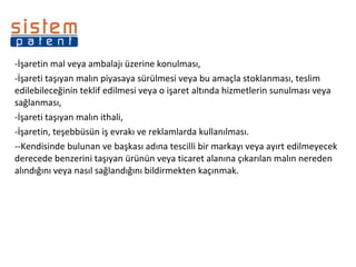 -İşaretin mal veya ambalajı üzerine konulması,  İşareti taşıyan malın piyasaya sürülmesi veya bu amaçla stoklanması, teslim edilebileceğinin teklif edilmesi veya o işaret altında hizmetlerin sunulması veya sağlanması, İşareti taşıyan malın ithali, İşaretin, teşebbüsün iş evrakı ve reklamlarda kullanılması. -Kendisinde bulunan ve başkası adına tescilli bir markayı veya ayırt edilmeyecek derecede benzerini taşıyan ürünün veya ticaret alanına çıkarılan malın nereden alındığını veya nasıl sağlandığını bildirmekten kaçınmak.  