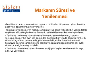 Markanın Süresi ve Yenilenmesi -Tescilli markanın koruma süresi başvuru tarihinden itibaren on yıldır. Bu süre, onar yıllık dönemler halinde yenilenir.    Koruma süresi sona eren marka, sahibinin veya onun yetkili kıldığı vekilin talebi ve yönetmelikte öngörülen yenileme ücretinin ödenmesi koşuluyla yenilenir. - Yenileme talebinin yapılması ve yenileme ücretinin ödenmesi, koruma süresinin sona erdiği ayın son gününden önceki altı ay içinde gerçekleştirilir. Bu sürenin kaçırılması durumunda, yenileme talebi, ek bir ücretin ödenmesi koşuluyla, koruma süresinin sona erdiği ayın son gününden itibaren altı aylık süre uzatımı içinde de yapılabilir. - Yenileme süresi mevcut tescilin sona erdiği gün başlar. Yenileme sicile kayıt edilir ve yayınlanır.  