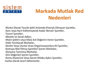 Markada Mutlak Red Nedenleri -Marka Olarak Tescile Şekli Anlamda Elverişli Olmayan İşaretler, -Aynı veya Ayırt Edilemeyecek Kadar Benzer İşaretler, -Tasviri İşaretler, -Meslek ve Sanat Adları, -Malın Şeklini veya Mala Asli Değerini Veren İşaretler, -Halkı Yanıltacak Markalar, -Devlet Veya Uluslar Arası Organizasyonlara Ait İşaretler, -Kamuya Mal Olmuş İşaretleri İçeren Markalar, -Dünyaca Tanınmış Markalar, -Dini Değerleri İçeren İşaretler, -Kamu Düzenine Veya Genel Ahlaka Aykırı İşaretler, marka olarak tescil edilemezler. 