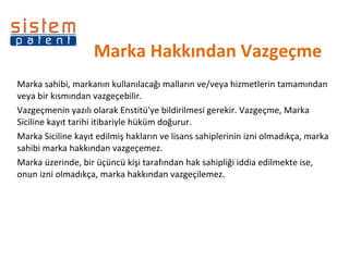 Marka Hakkından Vazgeçme  Marka sahibi, markanın kullanılacağı malların ve/veya hizmetlerin tamamından veya bir kısmından vazgeçebilir.  Vazgeçmenin yazılı olarak Enstitü'ye bildirilmesi gerekir. Vazgeçme, Marka Siciline kayıt tarihi itibariyle hüküm doğurur.  Marka Siciline kayıt edilmiş hakların ve lisans sahiplerinin izni olmadıkça, marka sahibi marka hakkından vazgeçemez.  Marka üzerinde, bir üçüncü kişi tarafından hak sahipliği iddia edilmekte ise, onun izni olmadıkça, marka hakkından vazgeçilemez. 