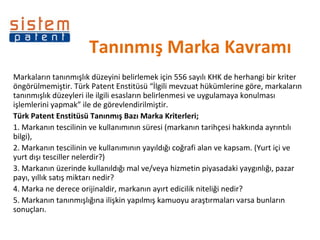 Tanınmış Marka Kavramı  Markaların tanınmışlık düzeyini belirlemek için 556 sayılı KHK de herhangi bir kriter öngörülmemiştir. Türk Patent Enstitüsü “İlgili mevzuat hükümlerine göre, markaların tanınmışlık düzeyleri ile ilgili esasların belirlenmesi ve uygulamaya konulması işlemlerini yapmak” ile de görevlendirilmiştir. Türk Patent Enstitüsü Tanınmış Bazı Marka Kriterleri; 1. Markanın tescilinin ve kullanımının süresi (markanın tarihçesi hakkında ayrıntılı bilgi),  2. Markanın tescilinin ve kullanımının yayıldığı coğrafi alan ve kapsam. (Yurt içi ve yurt dışı tesciller nelerdir?)  3. Markanın üzerinde kullanıldığı mal ve/veya hizmetin piyasadaki yaygınlığı, pazar payı, yıllık satış miktarı nedir?  4. Marka ne derece orijinaldir, markanın ayırt edicilik niteliği nedir?  5. Markanın tanınmışlığına ilişkin yapılmış kamuoyu araştırmaları varsa bunların sonuçları.  