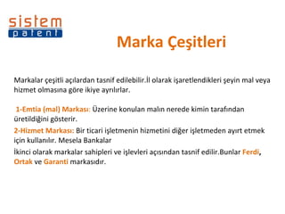 Marka Çeşitleri Markalar çeşitli açılardan tasnif edilebilir.İl olarak işaretlendikleri şeyin mal veya hizmet olmasına göre ikiye ayrılırlar.   1-Emtia (mal) Markası :  Üzerine konulan malın nerede kimin tarafından üretildiğini gösterir. 2-Hizmet Markası:  Bir ticari işletmenin hizmetini diğer işletmeden ayırt etmek için kullanılır. Mesela Bankalar  İkinci olarak markalar sahipleri ve işlevleri açısından tasnif edilir.Bunlar  Ferdi ,  Ortak  ve  Garanti  markasıdır. 