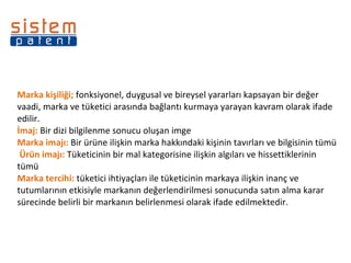 Marka kişiliği;  fonksiyonel, duygusal ve bireysel yararları kapsayan bir değer vaadi, marka ve tüketici arasında bağlantı kurmaya yarayan kavram olarak ifade edilir. İmaj:  Bir dizi bilgilenme sonucu oluşan imge Marka imajı:  Bir ürüne ilişkin marka hakkındaki kişinin tavırları ve bilgisinin tümü  Ürün imajı:  Tüketicinin bir mal kategorisine ilişkin algıları ve hissettiklerinin tümü Marka tercihi:  tüketici ihtiyaçları ile tüketicinin markaya ilişkin inanç ve tutumlarının etkisiyle markanın değerlendirilmesi sonucunda satın alma karar sürecinde belirli bir markanın belirlenmesi olarak ifade edilmektedir.  