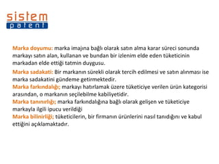 Marka doyumu:  marka imajına bağlı olarak satın alma karar süreci sonunda markayı satın alan, kullanan ve bundan bir izlenim elde eden tüketicinin markadan elde ettiği tatmin duygusu. Marka sadakati:  Bir markanın sürekli olarak tercih edilmesi ve satın alınması ise marka sadakatini gündeme getirmektedir. Marka farkındalığı;  markayı hatırlamak üzere tüketiciye verilen ürün kategorisi arasından, o markanın seçilebilme kabiliyetidir.  Marka tanınırlığı;  marka farkındalığına bağlı olarak gelişen ve tüketiciye markayla ilgili ipucu verildiği Marka bilinirliği;  tüketicilerin, bir firmanın ürünlerini nasıl tanıdığını ve kabul ettiğini açıklamaktadır. 