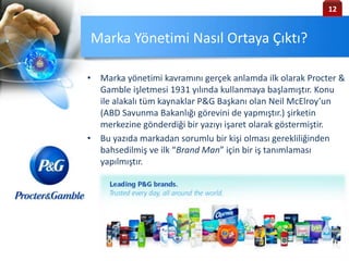 Marka Yönetimi Nasıl Ortaya Çıktı?
• Marka yönetimi kavramını gerçek anlamda ilk olarak Procter &
Gamble işletmesi 1931 yılında kullanmaya başlamıştır. Konu
ile alakalı tüm kaynaklar P&G Başkanı olan Neil McElroy’un
(ABD Savunma Bakanlığı görevini de yapmıştır.) şirketin
merkezine gönderdiği bir yazıyı işaret olarak göstermiştir.
• Bu yazıda markadan sorumlu bir kişi olması gerekliliğinden
bahsedilmiş ve ilk “Brand Man” için bir iş tanımlaması
yapılmıştır.
12
 