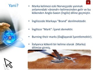 Yani? • Marka kelimesi eski Norveççede yanmak
anlamındaki «brandr» kelimesinden gelir ve bu
kökenden Anglo-Saxon (İngiliz) diline geçmiştir.
• İngilizcede Markaya “Brand” denilmektedir.
• İngilizce “Mark”: İşaret demektir.
• Burning their marks (Dağlayarak İşaretlemektir).
• İtalyanca kökenli bir kelime olarak (Marka)
dilimize girmiş.
6
 