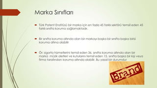 Marka Sınıfları
 Türk Patent Enstitüsü bir marka için en fazla 45 farklı sektörü temsil eden 45
farklı sınıfta koruma sağlamaktadır.
 Bir sınıfta koruma altında olan bir markayı başka bir sınıfta başka birisi
koruma altına alabilir
 Ör: sigorta hizmetlerini temsil eden 36. sınıfta koruma altında olan bir
marka müzik aletleri ve kutularını temsil eden 15. sınıfta başka bir kişi veya
firma tarafından koruma altında olabilir. Bu yasal bir durumdur
 