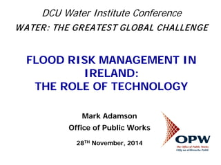 DCU Water Institute Conference WATER: THE GREATEST GLOBAL CHALLENGE FLOOD RISK MANAGEMENT IN IRELAND: THE ROLE OF TECHNOLOGY 
Mark Adamson 
Office of Public Works 
28TH November, 2014 