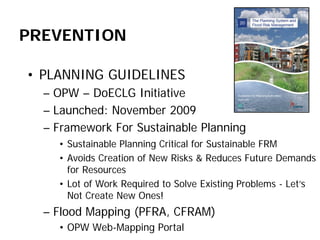 PREVENTION 
• 
PLANNING GUIDELINES 
– 
OPW – DoECLG Initiative 
– 
Launched: November 2009 
– 
Framework For Sustainable Planning 
• 
Sustainable Planning Critical for Sustainable FRM 
• 
Avoids Creation of New Risks & Reduces Future Demands for Resources 
• 
Lot of Work Required to Solve Existing Problems - Let’s Not Create New Ones! 
– 
Flood Mapping (PFRA, CFRAM) 
• 
OPW Web-Mapping Portal  