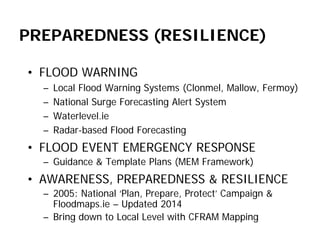 PREPAREDNESS (RESILIENCE) 
• 
FLOOD WARNING 
– 
Local Flood Warning Systems (Clonmel, Mallow, Fermoy) 
– 
National Surge Forecasting Alert System 
– 
Waterlevel.ie 
– 
Radar-based Flood Forecasting 
• 
FLOOD EVENT EMERGENCY RESPONSE 
– 
Guidance & Template Plans (MEM Framework) 
• 
AWARENESS, PREPAREDNESS & RESILIENCE 
– 
2005: National ‘Plan, Prepare, Protect’ Campaign & Floodmaps.ie – Updated 2014 
– 
Bring down to Local Level with CFRAM Mapping  
