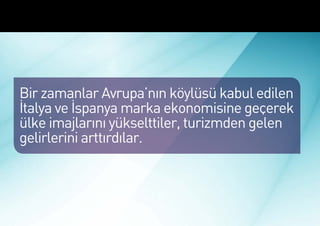 Marka Ekonomisinde İtalya ve İspanya




 Bir zamanlar Avrupa’nın köylüsü kabul edilen
 İtalya ve İspanya marka ekonomisine geçerek
 ülke imajlarını yükselttiler, turizmden gelen
 gelirlerini arttırdılar.
 