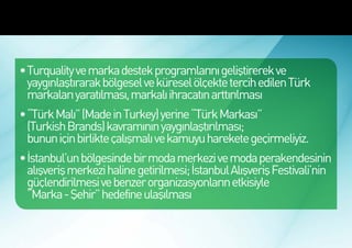 Türkiye’de Marka Ekonomisinin
Gelişmesi İçin Öncelikli Hedefler



 •	Turquality ve marka destek programlarını geliştirerek ve
   yaygınlaştırarak bölgesel ve küresel ölçekte tercih edilen Türk
   markaları yaratılması, markalı ihracatın arttırılması
 •	“Türk Malı” (Made in Turkey) yerine “Türk Markası”
   (Turkish Brands) kavramının yaygınlaştırılması;
   bunun için birlikte çalışmalı ve kamuyu harekete geçirmeliyiz.
 •	İstanbul’un bölgesinde bir moda merkezi ve moda perakendesinin
   alışveriş merkezi haline getirilmesi; İstanbul Alışveriş Festivali’nin
   güçlendirilmesi ve benzer organizasyonların etkisiyle
   “Marka - Şehir” hedefine ulaşılması
 