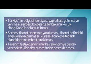 Türkiye’de Marka Ekonomisinin
Gelişmesi İçin Öncelikli Hedefler




 •	Türkiye’nin bölgesinde piyasa yapıcı hale gelmesi ve
   yeni nesil serbest bölgelerle bir bakıma küçük
   Hong Kong’lar oluşturulması
 •	Serbest ticaret ortamının yaratılması, ticaret önündeki
   engellerin kaldırılması, küresel ticaret ve tedarik
   olanaklarının serbest bırakılması
 •	Tasarım faaliyetlerinin markalı ekonomiye destek
   verecek şekilde devlet tarafından desteklenmesi.
 