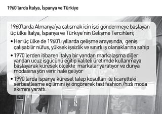 1960’larda İtalya, İspanya ve Türkiye


 1960’larda Almanya’ya çalışmak için işçi göndermeye başlayan
 üç ülke İtalya, İspanya ve Türkiye’nin Gelişme Tercihleri;
 •	Her üç ülke de 1960’lı yıllarda gelişme arayışında, geniş
   çalışabilir nüfus, yüksek işsizlik ve sınırlı iş olanaklarına sahip
 •	1970’lerden itibaren İtalya bir yandan markalaşma diğer
   yandan ucuz işgücünü eğitip kaliteli üretimde kullanmaya
   başlayarak küresek ölçekte markalar yaratıyor ve dünya
   modasına yön verir hale geliyor
 •	1990’larda İspanya küresel talep koşulları ile ticaretteki
   serbestleşme eğilimini iyi öngörerek fast fashion /hızlı moda
   akımını yarattı.
 