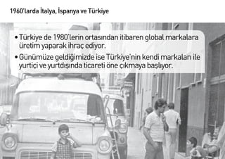 1960’larda İtalya, İspanya ve Türkiye


 •	Türkiye de 1980’lerin ortasından itibaren global markalara
   üretim yaparak ihraç ediyor.
 •	Günümüze geldiğimizde ise Türkiye’nin kendi markaları ile
   yurtiçi ve yurtdışında ticareti öne çıkmaya başlıyor.
 