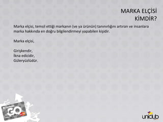 MARKA ELÇİSİ KİMDİR? Marka elçisi, temsil ettiği markanın (ve ya ürünün) tanınırlığını artıran ve insanlara marka hakkında en doğru bilgilendirmeyi yapabilen kişidir. Marka elçisi, Girişkendir, İkna edicidir, Güleryüzlüdür. 