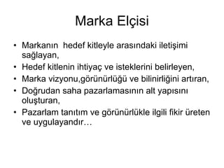 Marka Elçisi Markanın  hedef kitleyle arasındaki iletişimi sağlayan, Hedef kitlenin ihtiyaç ve isteklerini belirleyen, Marka vizyonu,görünürlüğü ve bilinirliğini artıran, Doğrudan saha pazarlamasının alt yapısını oluşturan, Pazarlam tanıtım ve görünürlükle ilgili fikir üreten ve uygulayandır… 