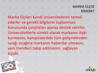 MARKA ELÇİSİ KİMDİR? Marka Elçileri kendi üniversitelerini temsil ederler ve gerekli bilgilerin toplanması konusunda çalıştıkları ajansa destek verirler. Üniversitelilerle sürekli olarak markanın ilişki kurmasını, kampüslerdeki tüm gelişmelerden sıcağı sıcağına markanın haberdar olmasını, yeni trendleri takip edilmesini  sağlayan kişidir. 