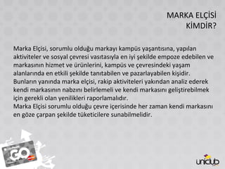 MARKA ELÇİSİ
KİMDİR?
Marka Elçisi, sorumlu olduğu markayı kampüs yaşantısına, yapılan
aktiviteler ve sosyal çevresi vasıtasıyla en iyi şekilde empoze edebilen ve
markasının hizmet ve ürünlerini, kampüs ve çevresindeki yaşam
alanlarında en etkili şekilde tanıtabilen ve pazarlayabilen kişidir.
Bunların yanında marka elçisi, rakip aktiviteleri yakından analiz ederek
kendi markasının nabzını belirlemeli ve kendi markasını geliştirebilmek
için gerekli olan yenilikleri raporlamalıdır.
Marka Elçisi sorumlu olduğu çevre içerisinde her zaman kendi markasını
en göze çarpan şekilde tüketicilere sunabilmelidir.
 