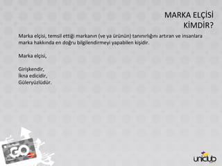 MARKA ELÇİSİ
KİMDİR?
Marka elçisi, temsil ettiği markanın (ve ya ürünün) tanınırlığını artıran ve insanlara
marka hakkında en doğru bilgilendirmeyi yapabilen kişidir.
Marka elçisi,
Girişkendir,
İkna edicidir,
Güleryüzlüdür.
 