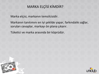 MARKA ELÇİSİ KİMDİR?
Marka elçisi, markanın temsilcisidir.
Markanın tanıtımını en iyi şekilde yapar, farkındalık sağlar,
soruları cevaplar, markayı ön plana çıkarır.
Tüketici ve marka arasında bir köprüdür.
 