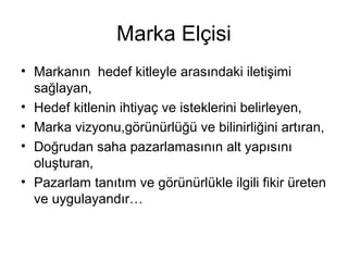 Marka Elçisi
• Markanın hedef kitleyle arasındaki iletişimi
sağlayan,
• Hedef kitlenin ihtiyaç ve isteklerini belirleyen,
• Marka vizyonu,görünürlüğü ve bilinirliğini artıran,
• Doğrudan saha pazarlamasının alt yapısını
oluşturan,
• Pazarlam tanıtım ve görünürlükle ilgili fikir üreten
ve uygulayandır…
 