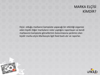 MARKA ELÇİSİ
KİMDİR?
Elçisi olduğu markanın kampüste yapacağı bir etkinliği organize
eden kişidir.Diğer markaların neler yaptığını raporlayan ve kendi
markasının kampüste görsellerinin bulunmasına yardımcı olan
kişidir marka elçisi.Markasıyla ilgili feed back alır ve raporlar.
 