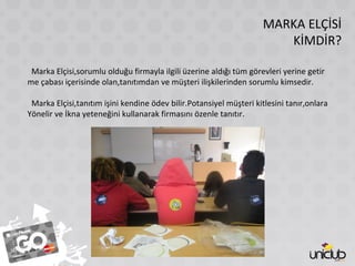 MARKA ELÇİSİ
KİMDİR?
Marka Elçisi,sorumlu olduğu firmayla ilgili üzerine aldığı tüm görevleri yerine getir
me çabası içerisinde olan,tanıtımdan ve müşteri ilişkilerinden sorumlu kimsedir.
Marka Elçisi,tanıtım işini kendine ödev bilir.Potansiyel müşteri kitlesini tanır,onlara
Yönelir ve İkna yeteneğini kullanarak firmasını özenle tanıtır.
 
