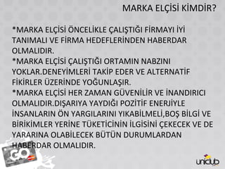 MARKA ELÇİSİ KİMDİR?
*MARKA ELÇİSİ ÖNCELİKLE ÇALIŞTIĞI FİRMAYI İYİ
TANIMALI VE FİRMA HEDEFLERİNDEN HABERDAR
OLMALIDIR.
*MARKA ELÇİSİ ÇALIŞTIĞI ORTAMIN NABZINI
YOKLAR.DENEYİMLERİ TAKİP EDER VE ALTERNATİF
FİKİRLER ÜZERİNDE YOĞUNLAŞIR.
*MARKA ELÇİSİ HER ZAMAN GÜVENİLİR VE İNANDIRICI
OLMALIDIR.DIŞARIYA YAYDIĞI POZİTİF ENERJİYLE
İNSANLARIN ÖN YARGILARINI YIKABİLMELİ,BOŞ BİLGİ VE
BİRİKİMLER YERİNE TÜKETİCİNİN İLGİSİNİ ÇEKECEK VE DE
YARARINA OLABİLECEK BÜTÜN DURUMLARDAN
HABERDAR OLMALIDIR.
 