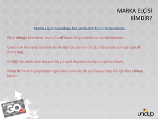 MARKA ELÇİSİ
KİMDİR?
Marka Elçisi bulunduğu her yerde Markanın ta Kendisidir.
Elçisi olduğu Markanın- bunu CardFinans Go’yu örnek alarak söylüyorum-
Çevredeki herhangi birisinin Go ile ilgili bir sorunu olduğunda çözüm için uğraşan ilk
muhattap,
Girdiği her yerde ben burada Go yu nasıl duyururum diye düşünen beyin,
Rakip firmaların çalışmalarını görünce bunu biz de yapmalıyız diye Go için hırs edinen
kişidir.
 