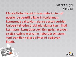 MARKA ELÇİSİ
KİMDİR?
Marka Elçileri kendi üniversitelerini temsil
ederler ve gerekli bilgilerin toplanması
konusunda çalıştıkları ajansa destek verirler.
Üniversitelilerle sürekli olarak markanın ilişki
kurmasını, kampüslerdeki tüm gelişmelerden
sıcağı sıcağına markanın haberdar olmasını,
yeni trendleri takip edilmesini sağlayan
kişidir.
 