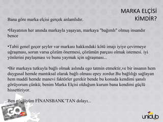 MARKA ELÇİSİ
KİMDİR?Bana göre marka elçisi gerçek anlamlıdır.
•Hayatının her anında markayla yaşayan, markaya "bağımlı" olmuş insandır
bence
•Tabii genel geçer şeyler var markası hakkındaki kötü imajı iyiye çevirmeye
uğraşması, sorun varsa çözüm önermesi, çözümün parçası olmak istemesi. iyi
yönlerini paylaşması ve bunu yaymak için uğraşması...
•Bir markaya tutkuyla bağlı olmak aslında ego tatmin etmektir,ve bir insanın hem
duygusal hemde mantıksal olarak bağlı olması epey zordur.Bu bağlılığı sağlayan
hem maddi hemde manevi faktörler gerekir bende bu konuda kendimi şanslı
görüyorum çünkü; benim Marka Elçisi olduğum kurum bana kendimi güçlü
hissettiriyor.
Ben güçlüyüm FİNANSBANK’TAN dolayı...
 
